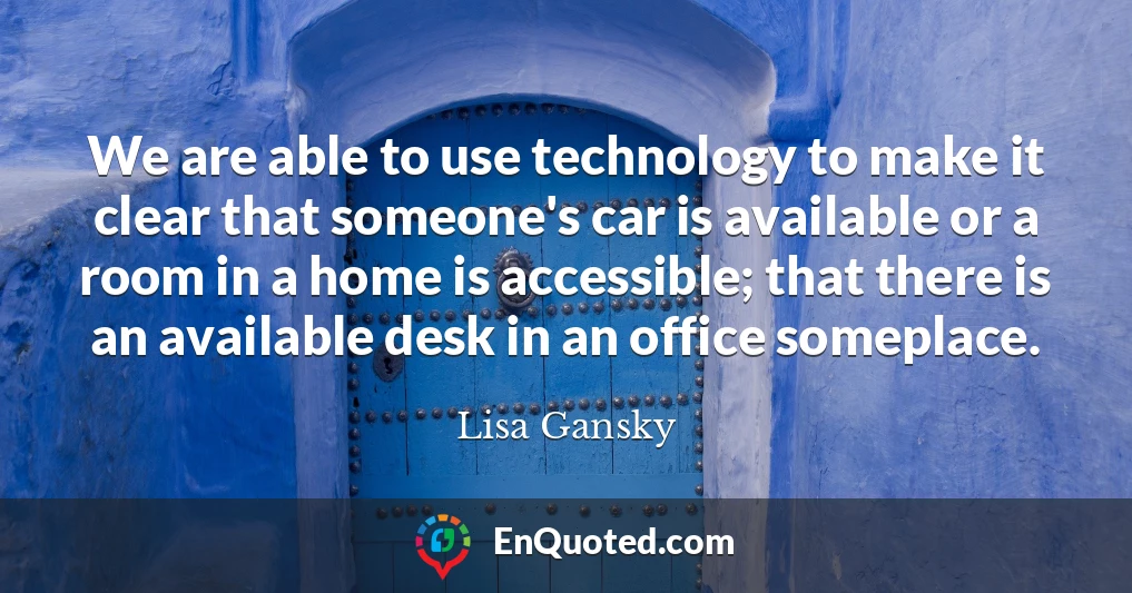 We are able to use technology to make it clear that someone's car is available or a room in a home is accessible; that there is an available desk in an office someplace.