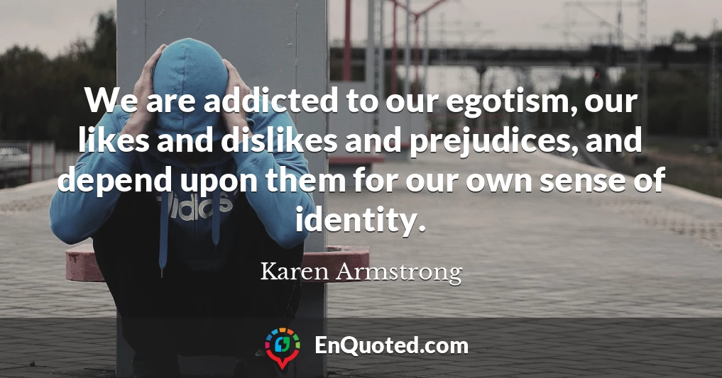 We are addicted to our egotism, our likes and dislikes and prejudices, and depend upon them for our own sense of identity.