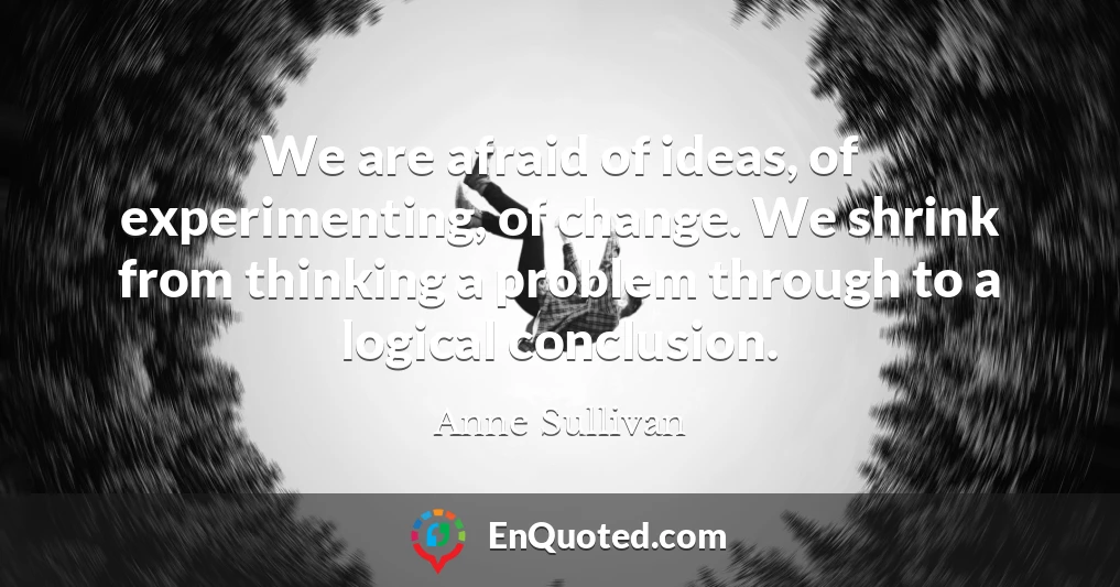 We are afraid of ideas, of experimenting, of change. We shrink from thinking a problem through to a logical conclusion.