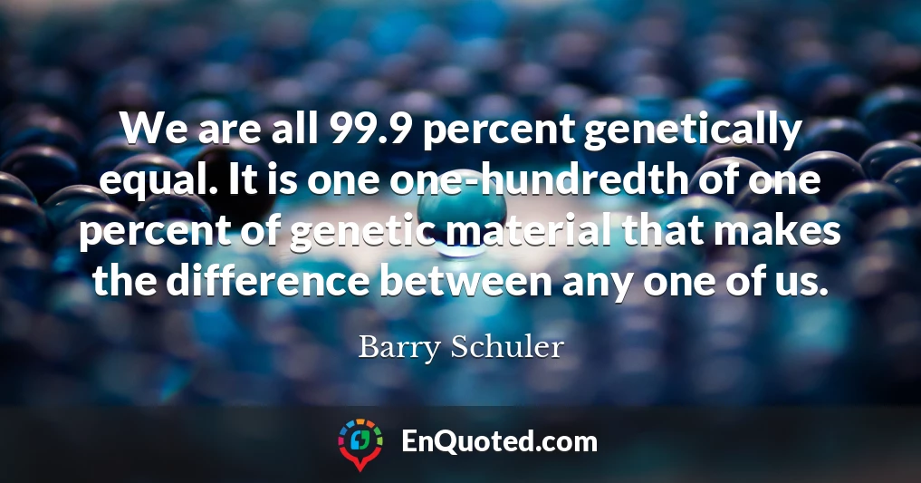 We are all 99.9 percent genetically equal. It is one one-hundredth of one percent of genetic material that makes the difference between any one of us.