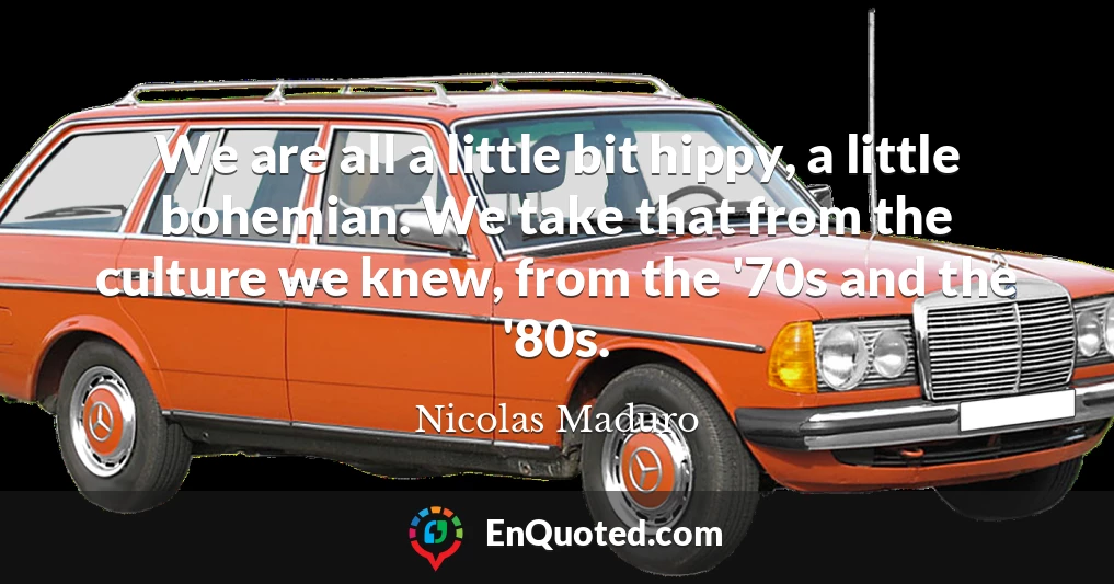 We are all a little bit hippy, a little bohemian. We take that from the culture we knew, from the '70s and the '80s.