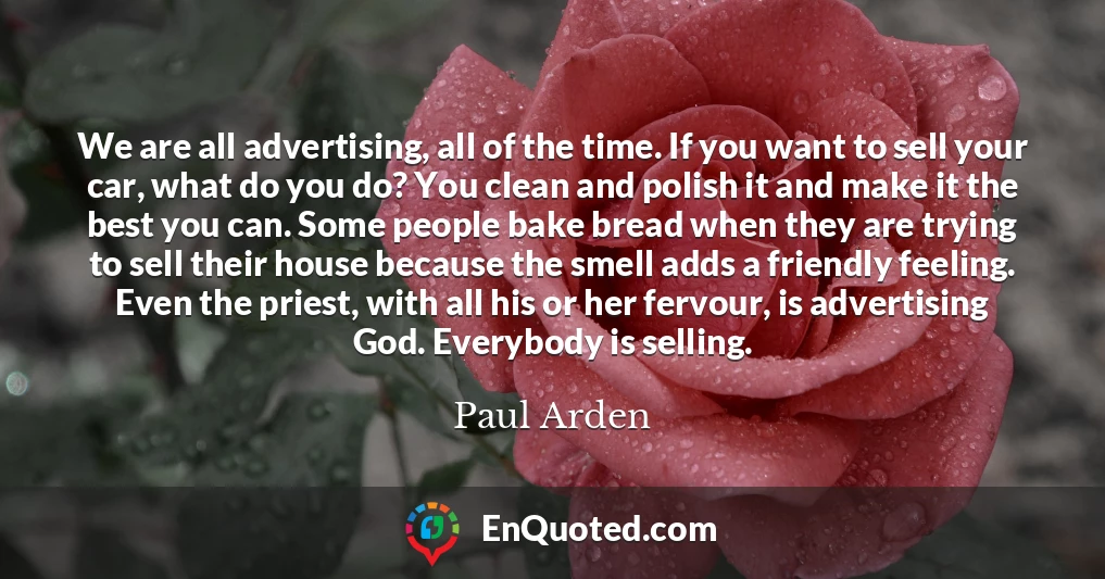 We are all advertising, all of the time. If you want to sell your car, what do you do? You clean and polish it and make it the best you can. Some people bake bread when they are trying to sell their house because the smell adds a friendly feeling. Even the priest, with all his or her fervour, is advertising God. Everybody is selling.