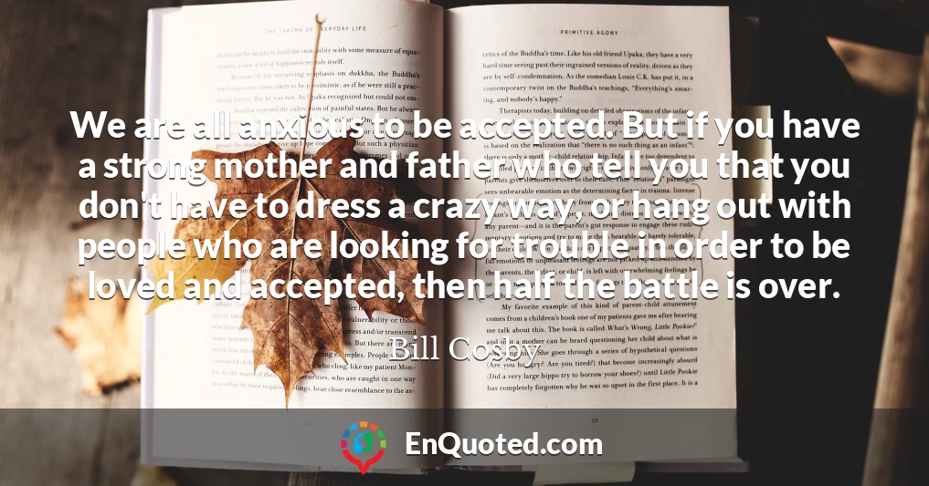 We are all anxious to be accepted. But if you have a strong mother and father who tell you that you don't have to dress a crazy way, or hang out with people who are looking for trouble in order to be loved and accepted, then half the battle is over.