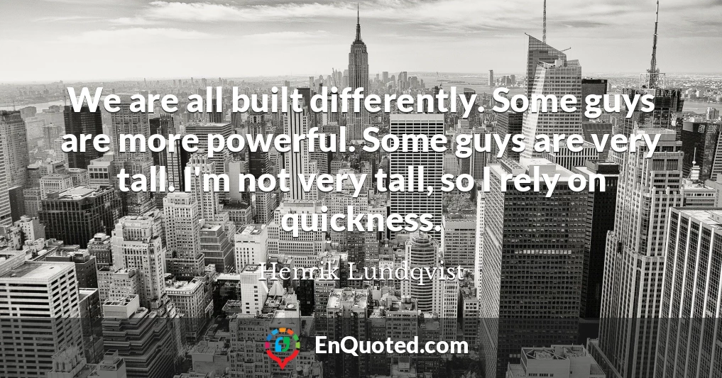 We are all built differently. Some guys are more powerful. Some guys are very tall. I'm not very tall, so I rely on quickness.