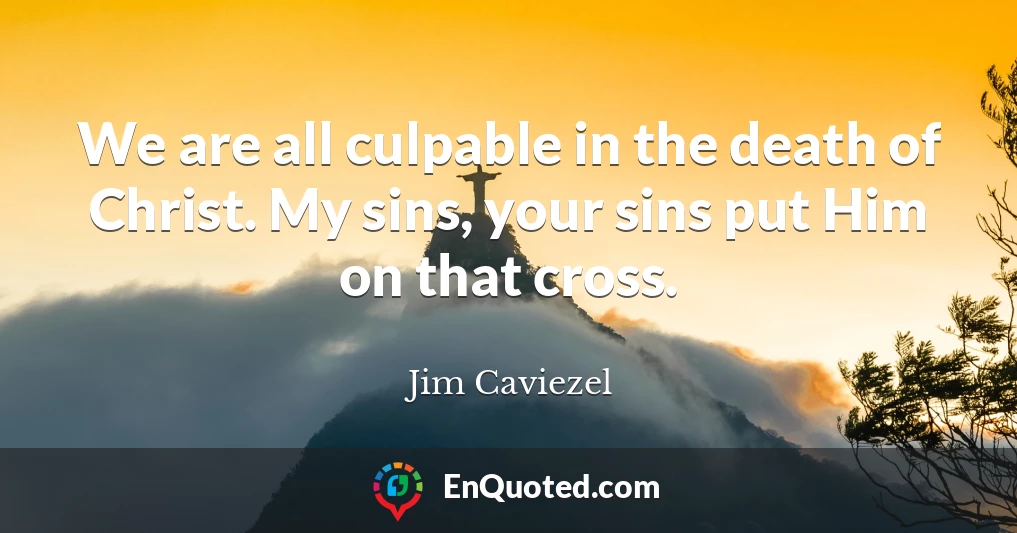 We are all culpable in the death of Christ. My sins, your sins put Him on that cross.