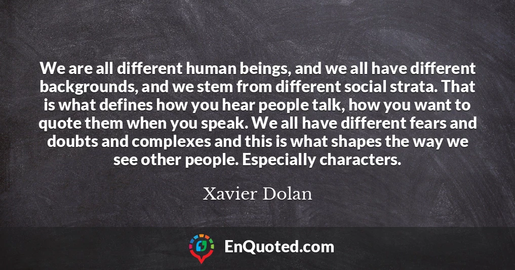 We are all different human beings, and we all have different backgrounds, and we stem from different social strata. That is what defines how you hear people talk, how you want to quote them when you speak. We all have different fears and doubts and complexes and this is what shapes the way we see other people. Especially characters.