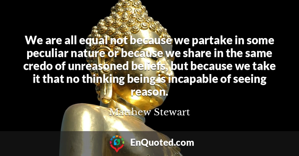 We are all equal not because we partake in some peculiar nature or because we share in the same credo of unreasoned beliefs, but because we take it that no thinking being is incapable of seeing reason.