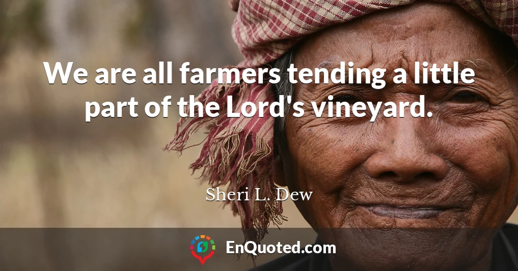 We are all farmers tending a little part of the Lord's vineyard.