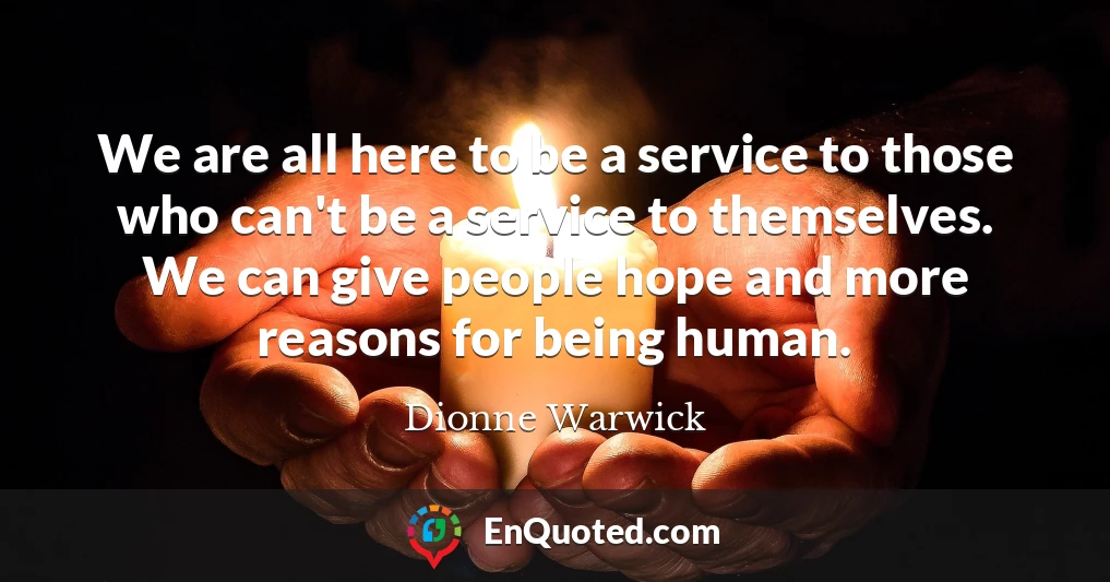 We are all here to be a service to those who can't be a service to themselves. We can give people hope and more reasons for being human.