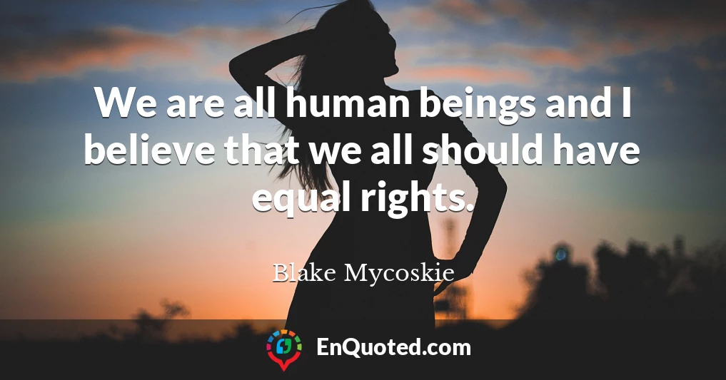 We are all human beings and I believe that we all should have equal rights.