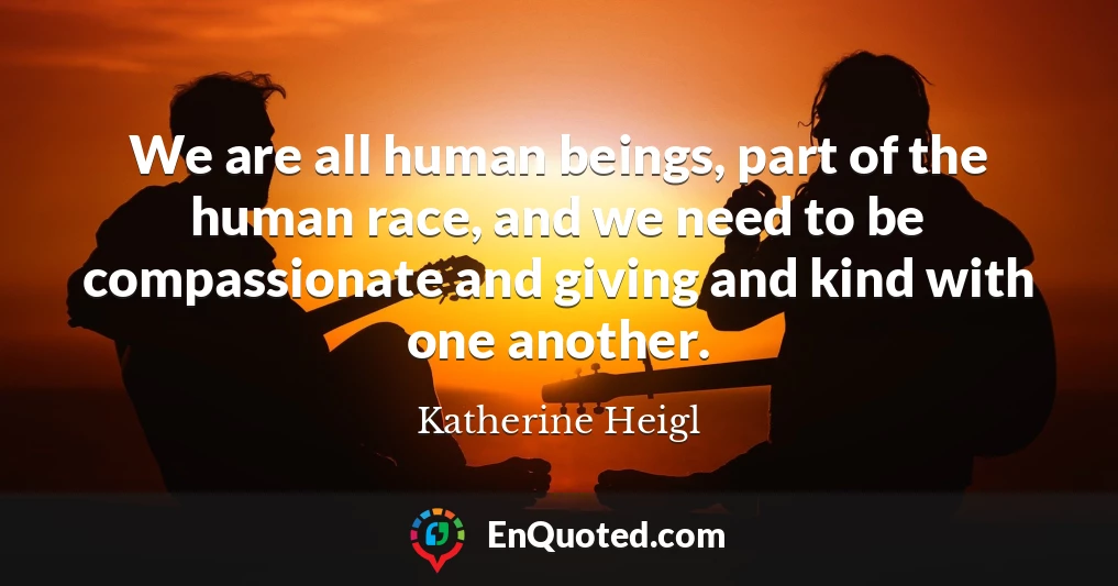 We are all human beings, part of the human race, and we need to be compassionate and giving and kind with one another.