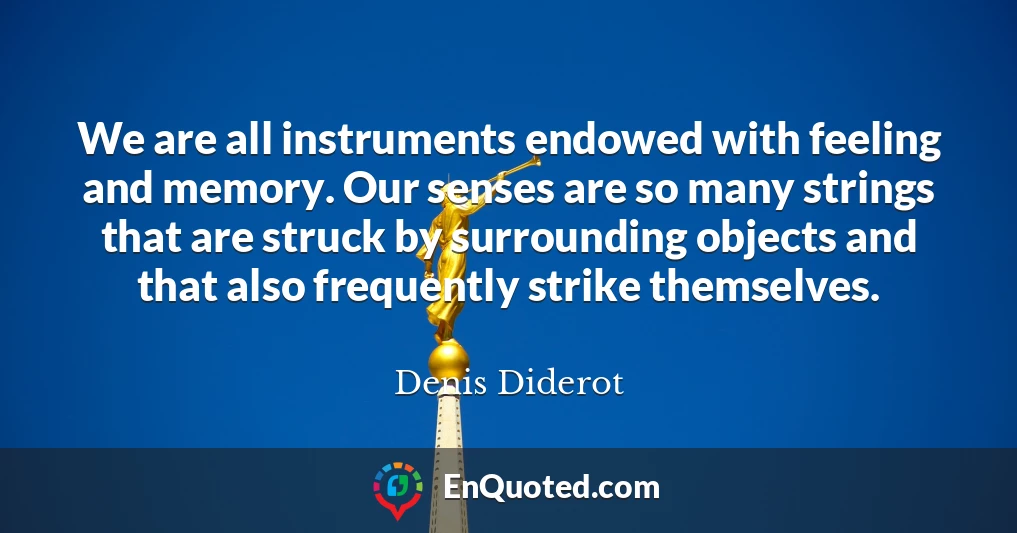 We are all instruments endowed with feeling and memory. Our senses are so many strings that are struck by surrounding objects and that also frequently strike themselves.