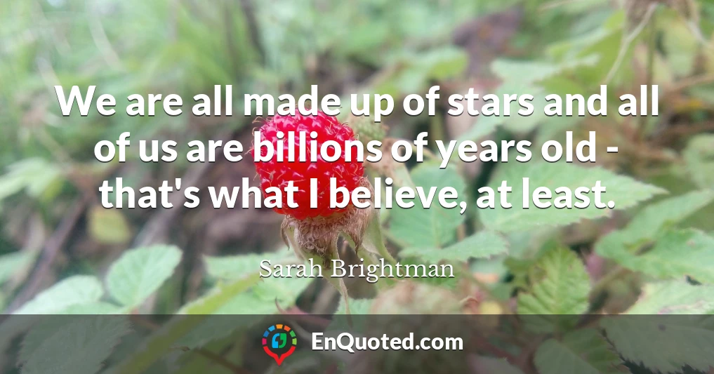 We are all made up of stars and all of us are billions of years old - that's what I believe, at least.