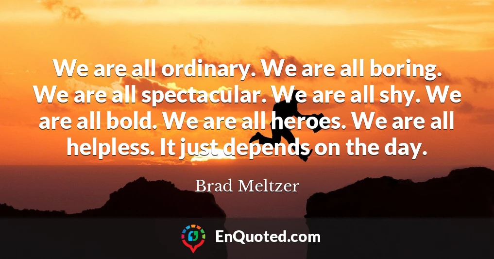 We are all ordinary. We are all boring. We are all spectacular. We are all shy. We are all bold. We are all heroes. We are all helpless. It just depends on the day.
