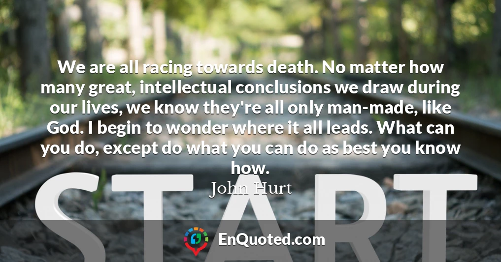 We are all racing towards death. No matter how many great, intellectual conclusions we draw during our lives, we know they're all only man-made, like God. I begin to wonder where it all leads. What can you do, except do what you can do as best you know how.