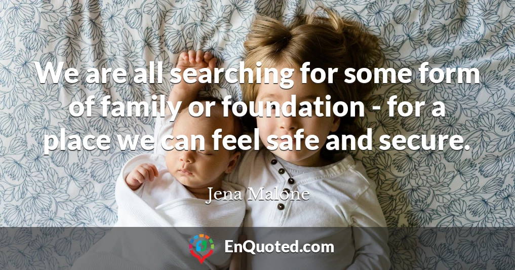 We are all searching for some form of family or foundation - for a place we can feel safe and secure.