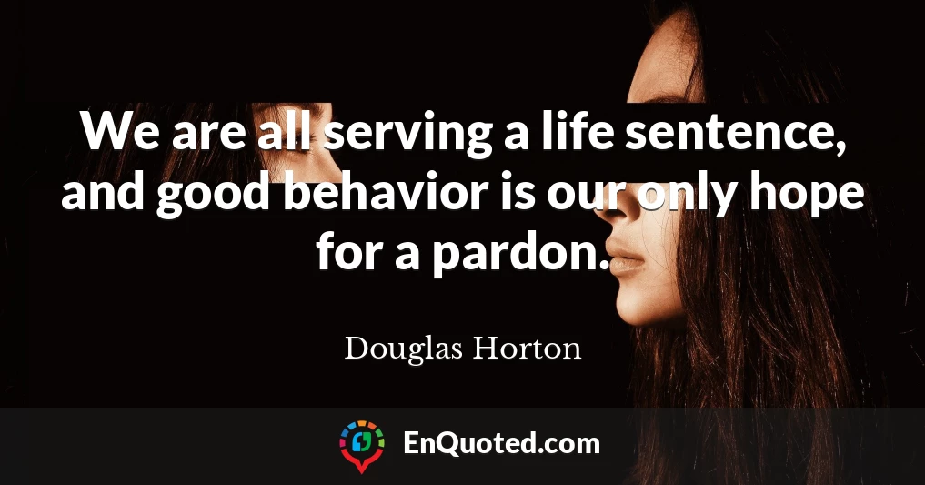 We are all serving a life sentence, and good behavior is our only hope for a pardon.