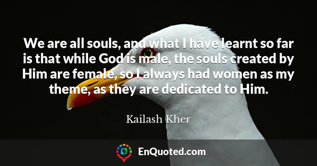 We are all souls, and what I have learnt so far is that while God is male, the souls created by Him are female, so I always had women as my theme, as they are dedicated to Him.