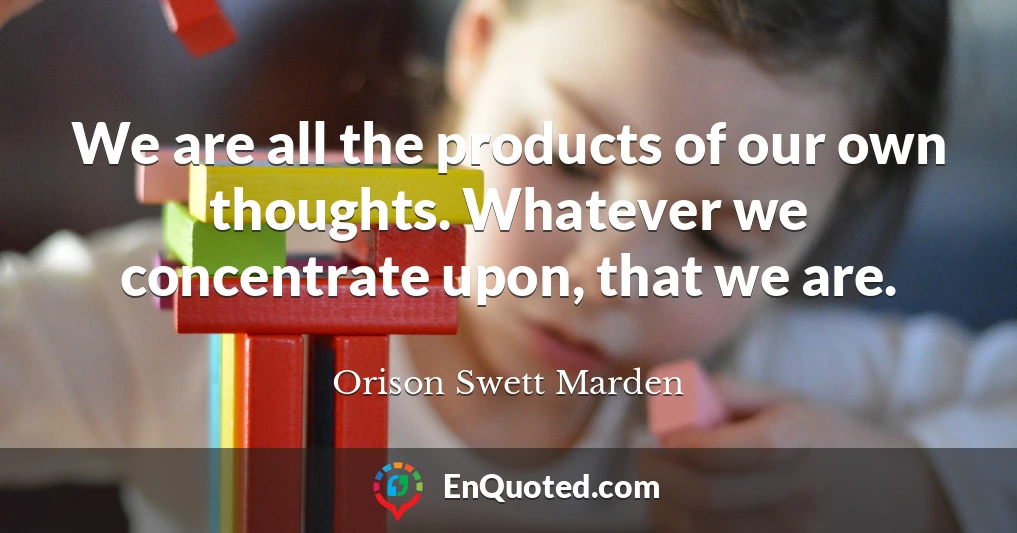 We are all the products of our own thoughts. Whatever we concentrate upon, that we are.