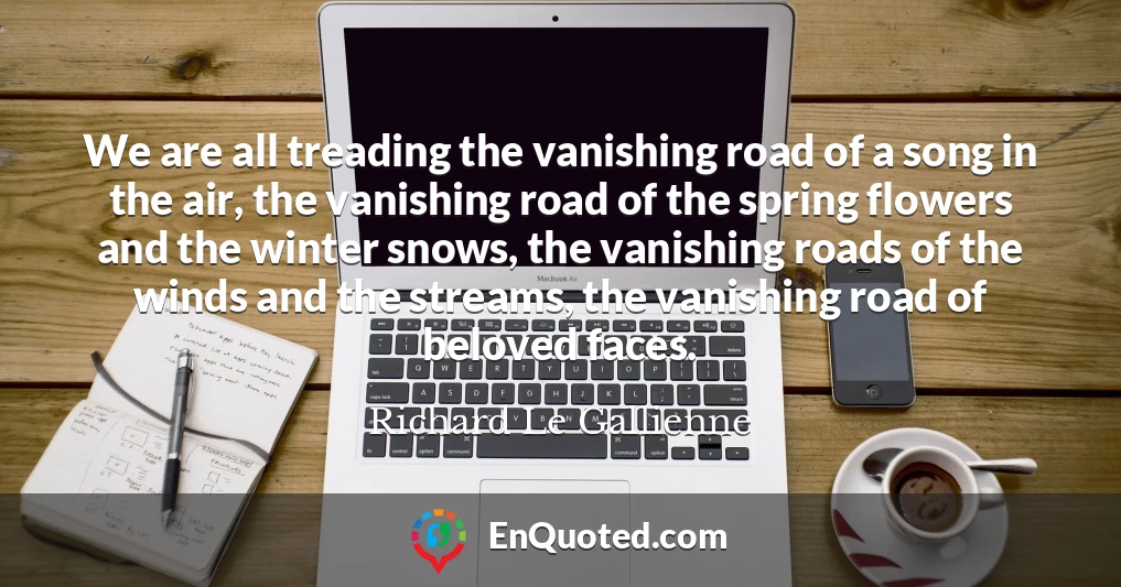 We are all treading the vanishing road of a song in the air, the vanishing road of the spring flowers and the winter snows, the vanishing roads of the winds and the streams, the vanishing road of beloved faces.