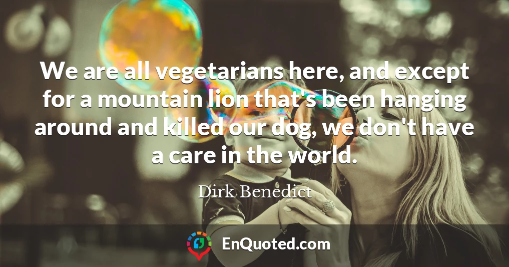 We are all vegetarians here, and except for a mountain lion that's been hanging around and killed our dog, we don't have a care in the world.