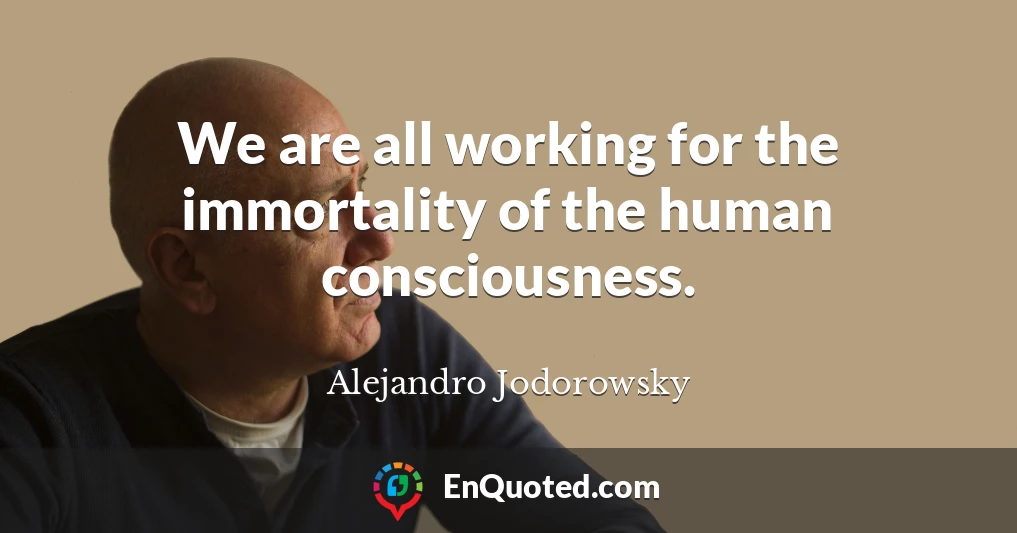 We are all working for the immortality of the human consciousness.