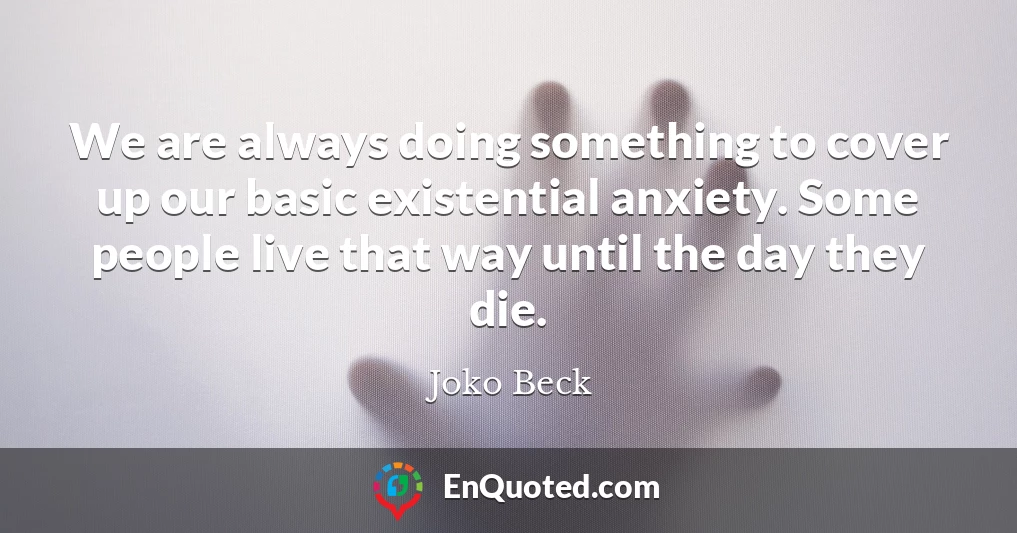 We are always doing something to cover up our basic existential anxiety. Some people live that way until the day they die.