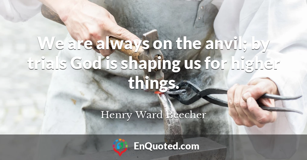 We are always on the anvil; by trials God is shaping us for higher things.
