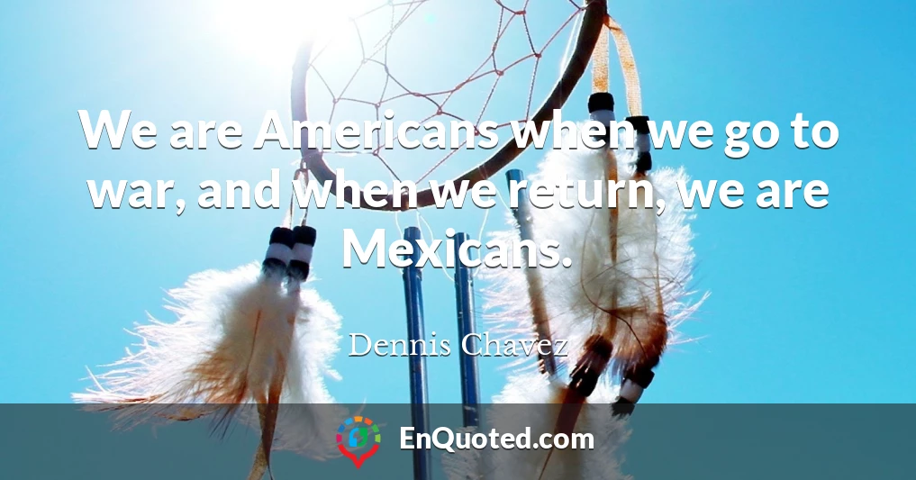 We are Americans when we go to war, and when we return, we are Mexicans.