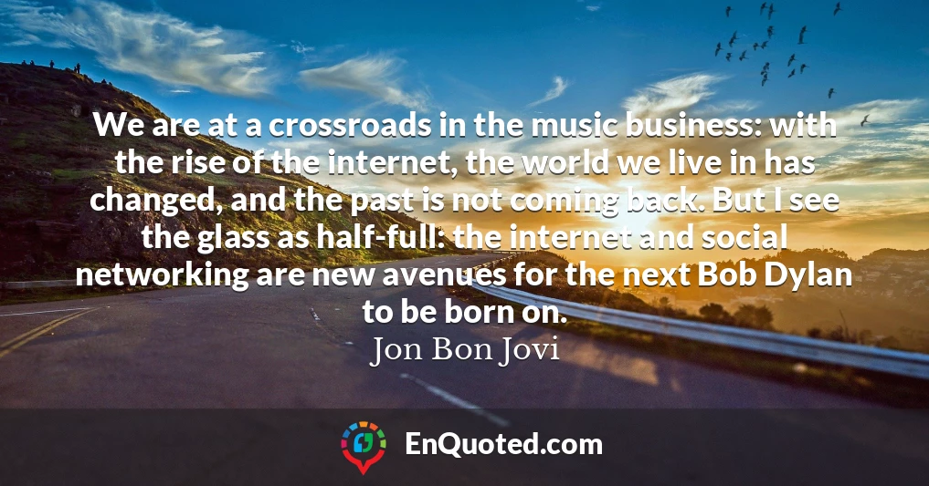 We are at a crossroads in the music business: with the rise of the internet, the world we live in has changed, and the past is not coming back. But I see the glass as half-full: the internet and social networking are new avenues for the next Bob Dylan to be born on.