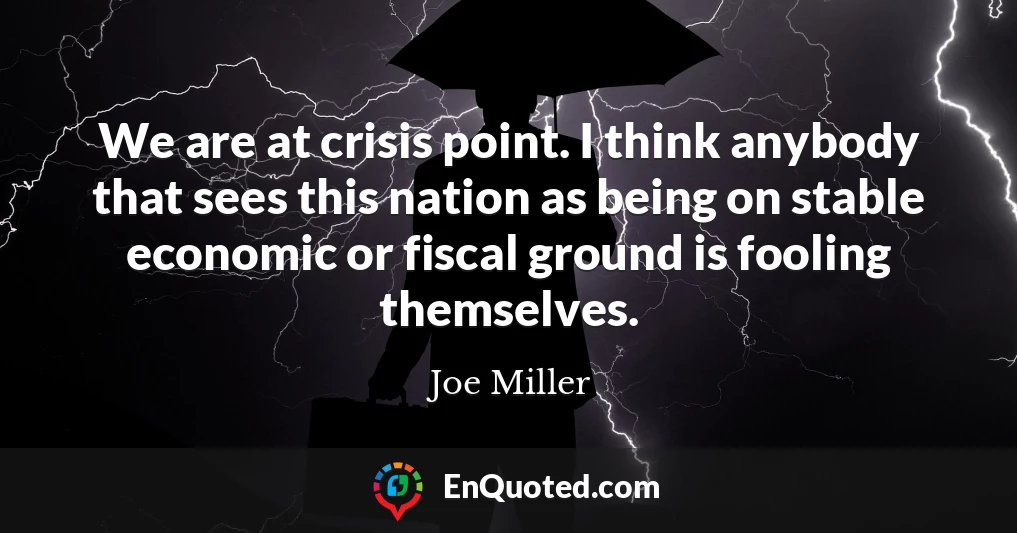 We are at crisis point. I think anybody that sees this nation as being on stable economic or fiscal ground is fooling themselves.