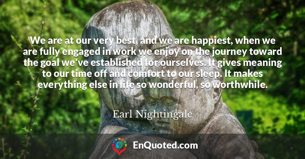 We are at our very best, and we are happiest, when we are fully engaged in work we enjoy on the journey toward the goal we've established for ourselves. It gives meaning to our time off and comfort to our sleep. It makes everything else in life so wonderful, so worthwhile.
