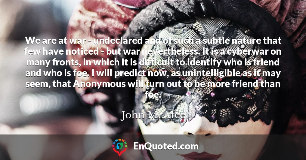 We are at war - undeclared and of such a subtle nature that few have noticed - but war nevertheless. It is a cyberwar on many fronts, in which it is difficult to identify who is friend and who is foe. I will predict now, as unintelligible as it may seem, that Anonymous will turn out to be more friend than foe.
