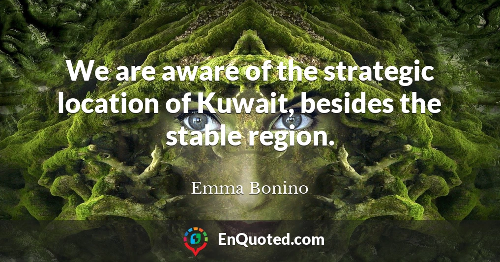 We are aware of the strategic location of Kuwait, besides the stable region.
