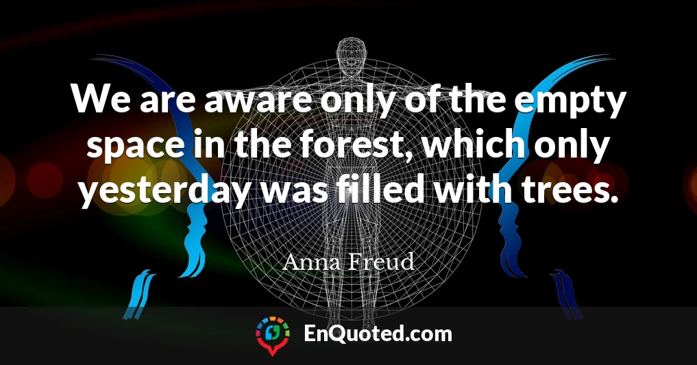 We are aware only of the empty space in the forest, which only yesterday was filled with trees.
