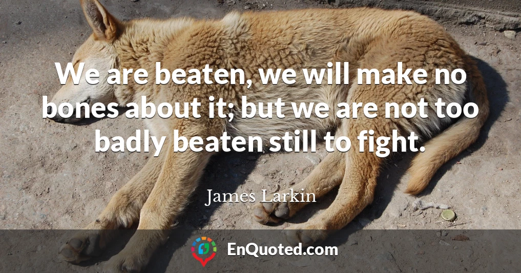 We are beaten, we will make no bones about it; but we are not too badly beaten still to fight.