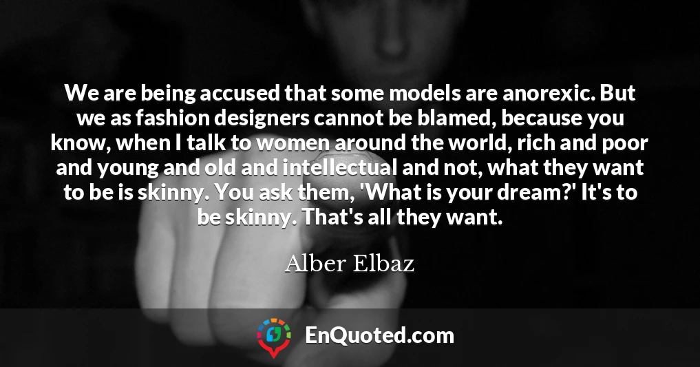 We are being accused that some models are anorexic. But we as fashion designers cannot be blamed, because you know, when I talk to women around the world, rich and poor and young and old and intellectual and not, what they want to be is skinny. You ask them, 'What is your dream?' It's to be skinny. That's all they want.