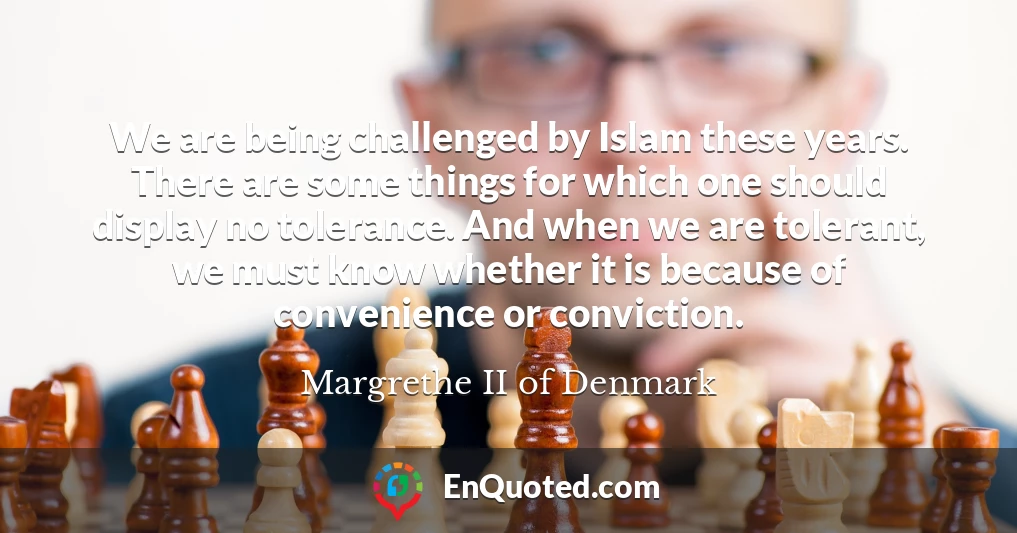We are being challenged by Islam these years. There are some things for which one should display no tolerance. And when we are tolerant, we must know whether it is because of convenience or conviction.