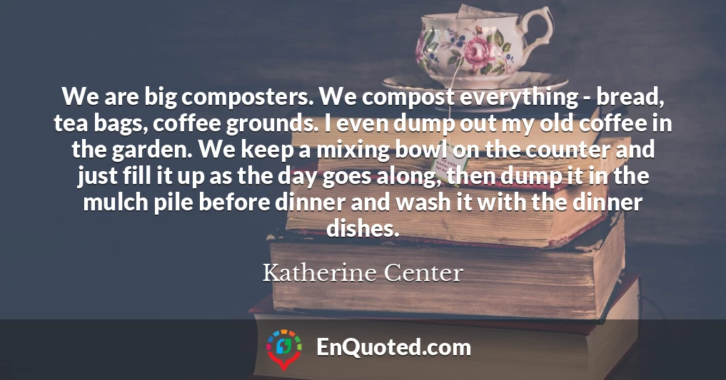 We are big composters. We compost everything - bread, tea bags, coffee grounds. I even dump out my old coffee in the garden. We keep a mixing bowl on the counter and just fill it up as the day goes along, then dump it in the mulch pile before dinner and wash it with the dinner dishes.