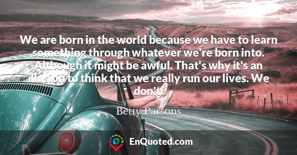We are born in the world because we have to learn something through whatever we're born into. Although it might be awful. That's why it's an illusion to think that we really run our lives. We don't.