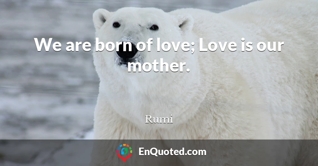 We are born of love; Love is our mother.