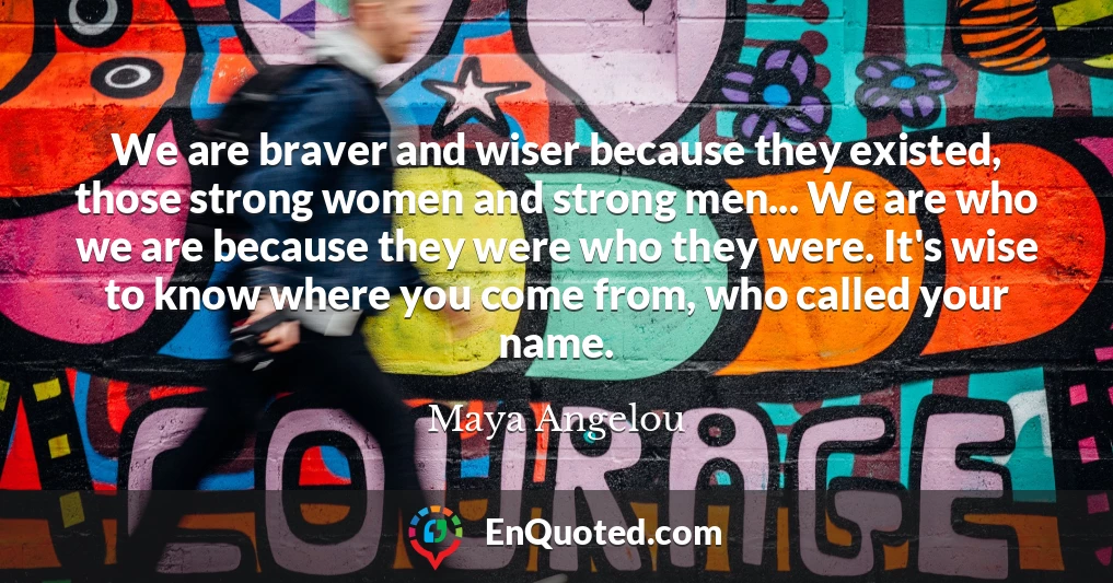 We are braver and wiser because they existed, those strong women and strong men... We are who we are because they were who they were. It's wise to know where you come from, who called your name.