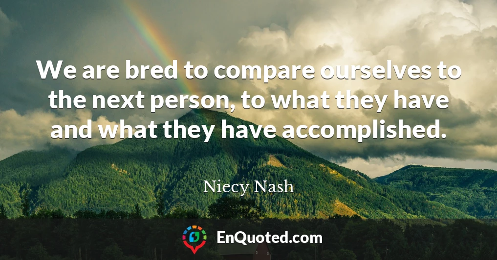 We are bred to compare ourselves to the next person, to what they have and what they have accomplished.