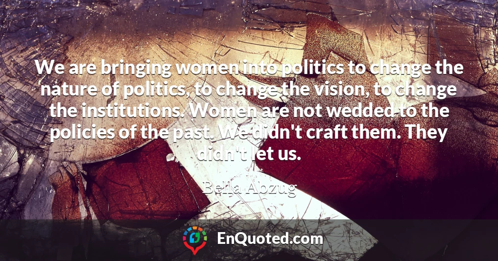 We are bringing women into politics to change the nature of politics, to change the vision, to change the institutions. Women are not wedded to the policies of the past. We didn't craft them. They didn't let us.
