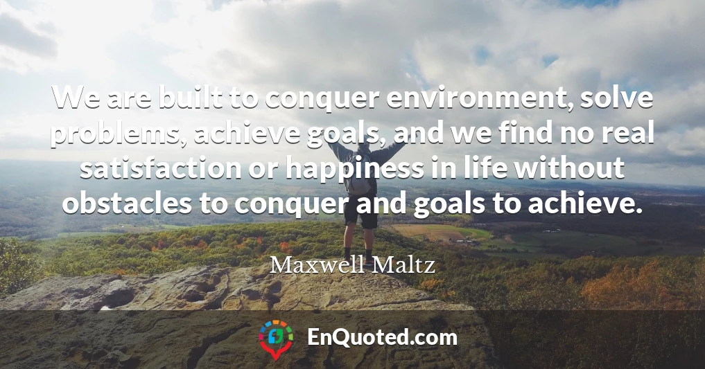 We are built to conquer environment, solve problems, achieve goals, and we find no real satisfaction or happiness in life without obstacles to conquer and goals to achieve.