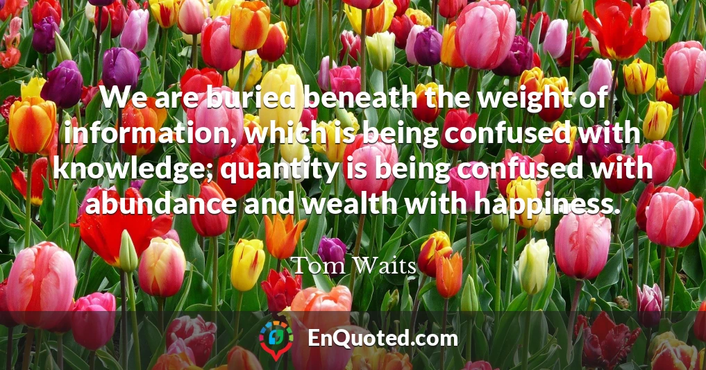 We are buried beneath the weight of information, which is being confused with knowledge; quantity is being confused with abundance and wealth with happiness.