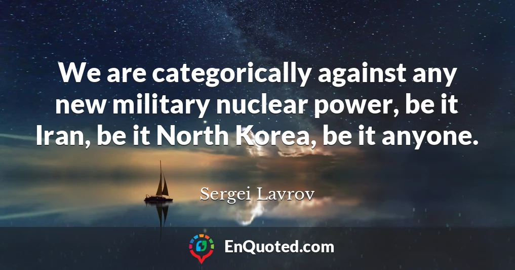 We are categorically against any new military nuclear power, be it Iran, be it North Korea, be it anyone.
