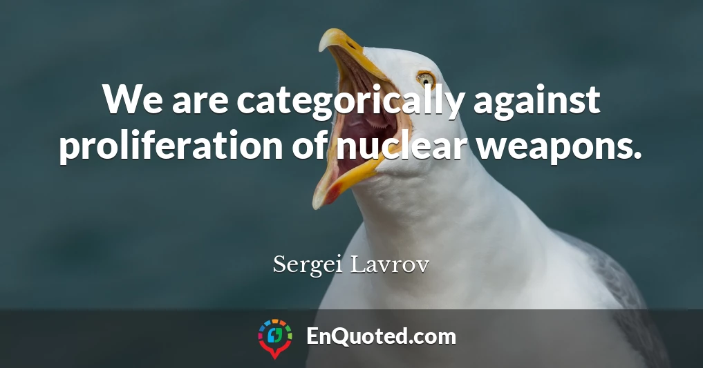 We are categorically against proliferation of nuclear weapons.