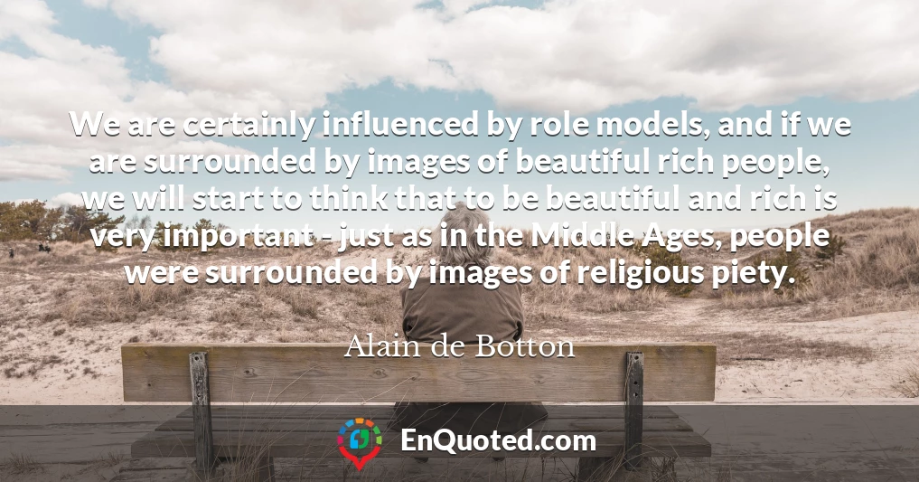 We are certainly influenced by role models, and if we are surrounded by images of beautiful rich people, we will start to think that to be beautiful and rich is very important - just as in the Middle Ages, people were surrounded by images of religious piety.
