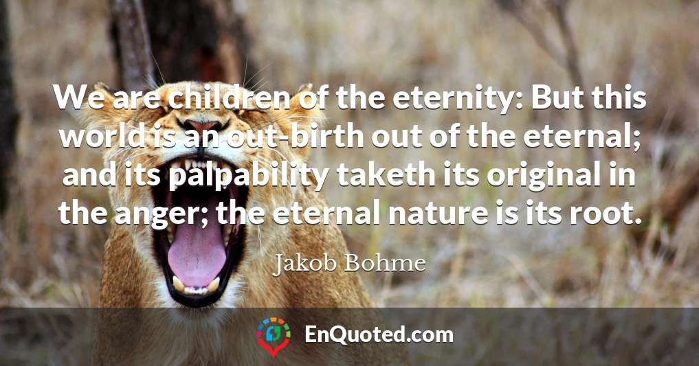 We are children of the eternity: But this world is an out-birth out of the eternal; and its palpability taketh its original in the anger; the eternal nature is its root.